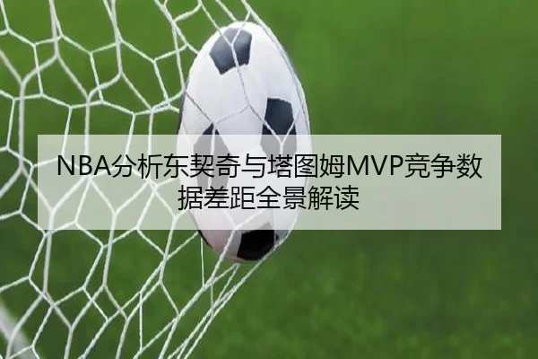 NBA分析东契奇与塔图姆MVP竞争数据差距全景解读