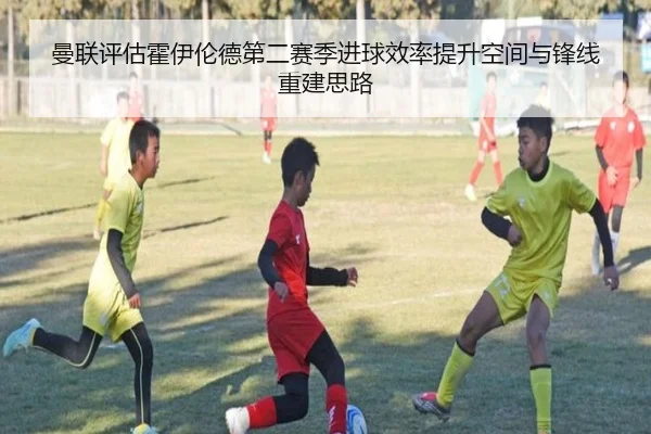曼联评估霍伊伦德第二赛季进球效率提升空间与锋线重建思路